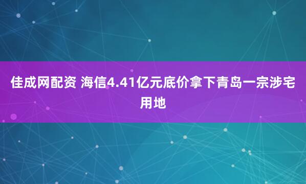 佳成网配资 海信4.41亿元底价拿下青岛一宗涉宅用地