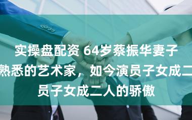 实操盘配资 64岁蔡振华妻子，是我们熟悉的艺术家，如今演员子女成二人的骄傲