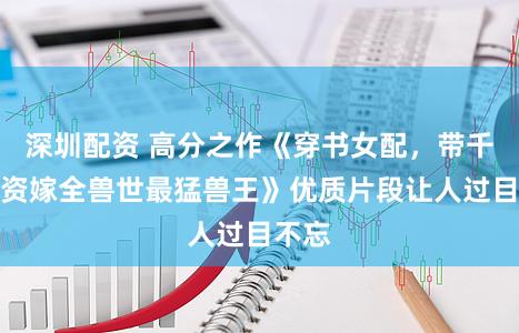 深圳配资 高分之作《穿书女配，带千亿物资嫁全兽世最猛兽王》优质片段让人过目不忘