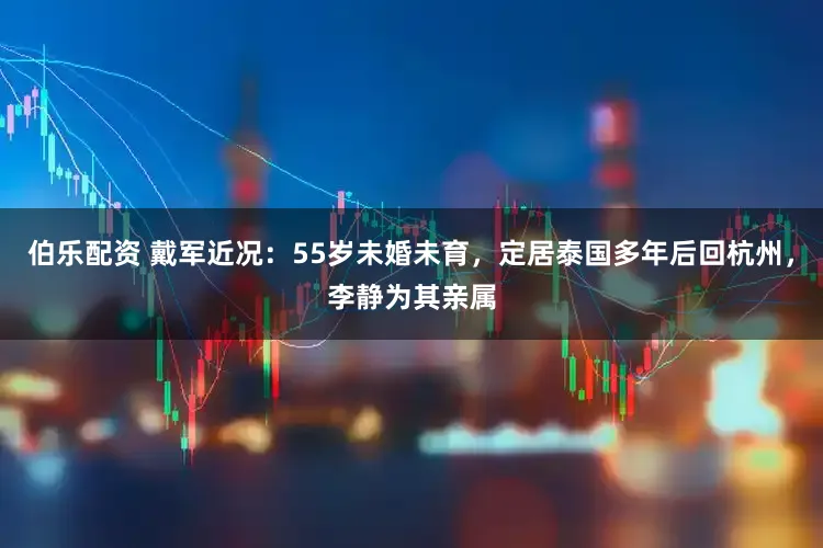 伯乐配资 戴军近况：55岁未婚未育，定居泰国多年后回杭州，李静为其亲属