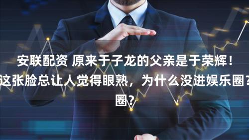 安联配资 原来于子龙的父亲是于荣辉！这张脸总让人觉得眼熟，为什么没进娱乐圈？