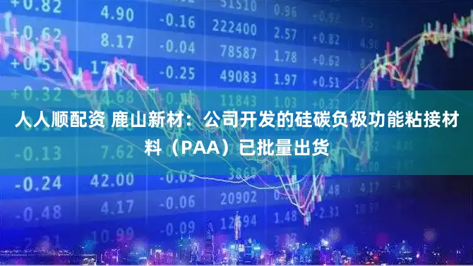 人人顺配资 鹿山新材：公司开发的硅碳负极功能粘接材料（PAA）已批量出货