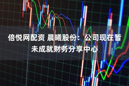 倍悦网配资 晨曦股份：公司现在暂未成就财务分享中心