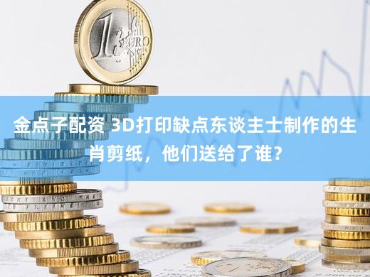 金点子配资 3D打印缺点东谈主士制作的生肖剪纸，他们送给了谁？