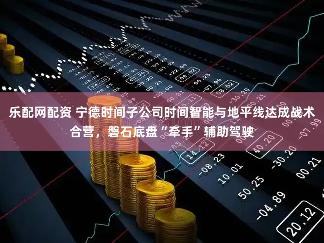 乐配网配资 宁德时间子公司时间智能与地平线达成战术合营，磐石底盘“牵手”辅助驾驶