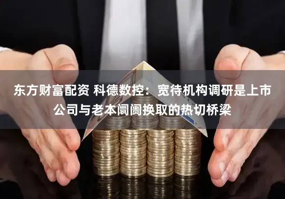 东方财富配资 科德数控：宽待机构调研是上市公司与老本阛阓换取的热切桥梁