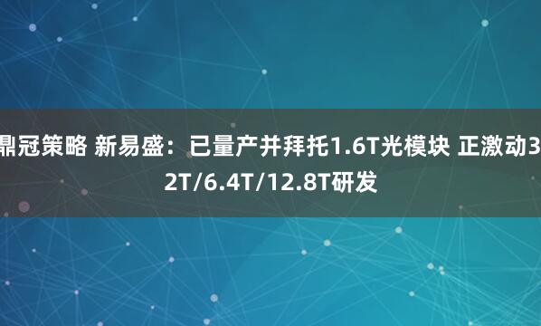 鼎冠策略 新易盛：已量产并拜托1.6T光模块 正激动3.2T/6.4T/12.8T研发