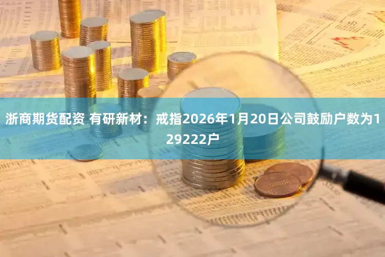 浙商期货配资 有研新材：戒指2026年1月20日公司鼓励户数为129222户
