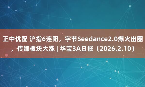 正中优配 沪指6连阳，字节Seedance2.0爆火出圈，传媒板块大涨 | 华宝3A日报（2026.2.10）