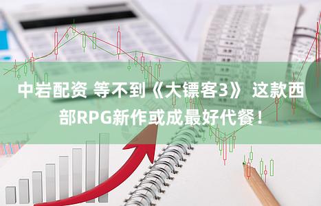 中岩配资 等不到《大镖客3》 这款西部RPG新作或成最好代餐！