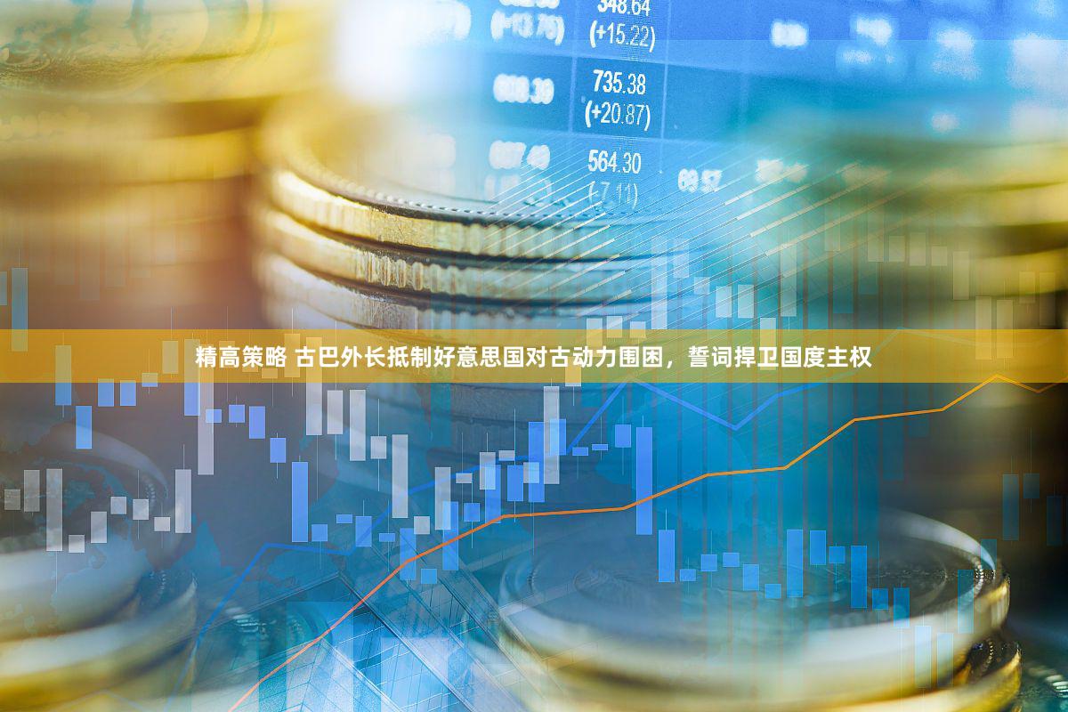 精高策略 古巴外长抵制好意思国对古动力围困，誓词捍卫国度主权