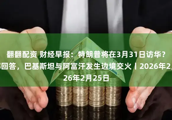 翻翻配资 财经早报：特朗普将在3月31日访华？酬酢部回答，巴基斯坦与阿富汗发生边境交火丨2026年2月25日