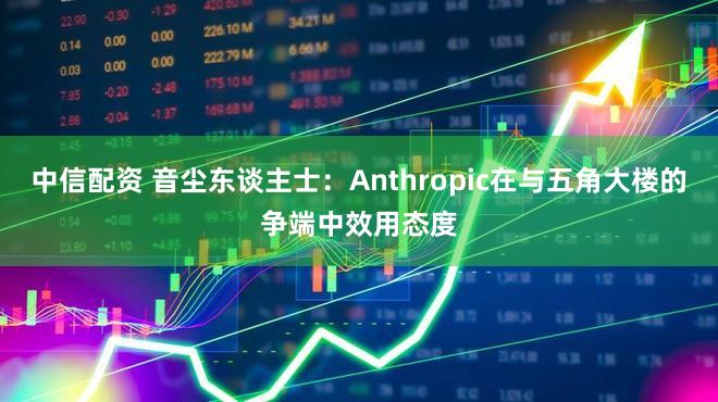 中信配资 音尘东谈主士：Anthropic在与五角大楼的争端中效用态度