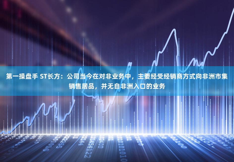 第一操盘手 ST长方：公司当今在对非业务中，主要经受经销商方式向非洲市集销售居品，并无自非洲入口的业务