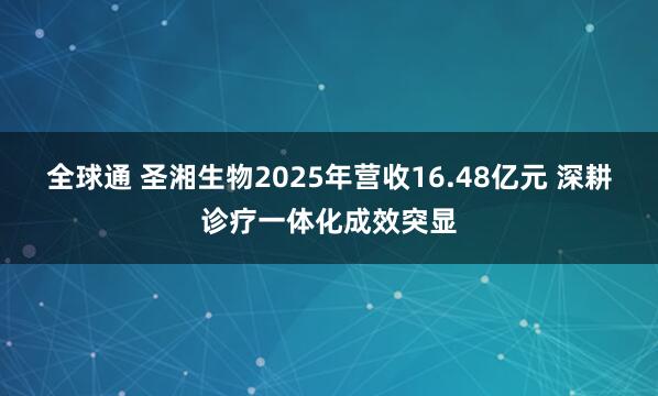 全球通 圣湘生物2025年营收16.48亿元 深耕诊疗一体化成效突显