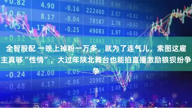 全智股配 一晚上掉粉一万多，就为了连气儿，索图这雇主真够“性情”，大过年陕北舞台也能掐直播激励狼狈纷争