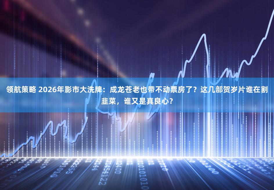 领航策略 2026年影市大洗牌：成龙苍老也带不动票房了？这几部贺岁片谁在割韭菜，谁又是真良心？