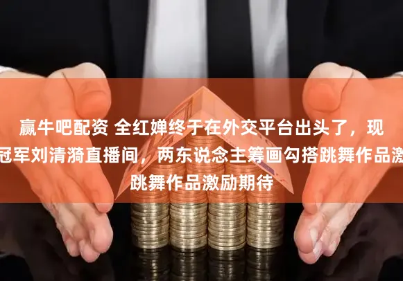 赢牛吧配资 全红婵终于在外交平台出头了，现身街舞冠军刘清漪直播间，两东说念主筹画勾搭跳舞作品激励期待