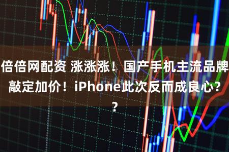 倍倍网配资 涨涨涨！国产手机主流品牌敲定加价！iPhone此次反而成良心？