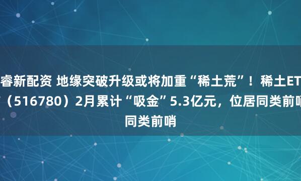 睿新配资 地缘突破升级或将加重“稀土荒”！稀土ETF（516780）2月累计“吸金”5.3亿元，位居同类前哨