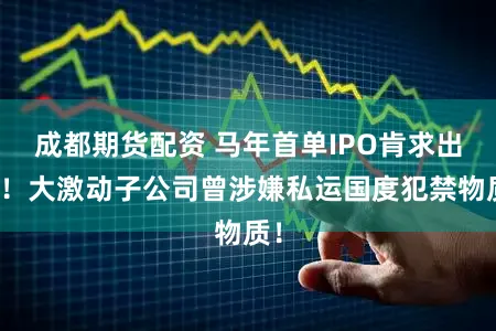 成都期货配资 马年首单IPO肯求出身！大激动子公司曾涉嫌私运国度犯禁物质！