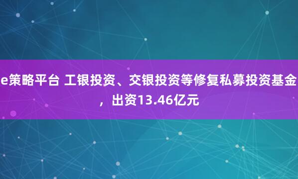 e策略平台 工银投资、交银投资等修复私募投资基金，出资13.46亿元
