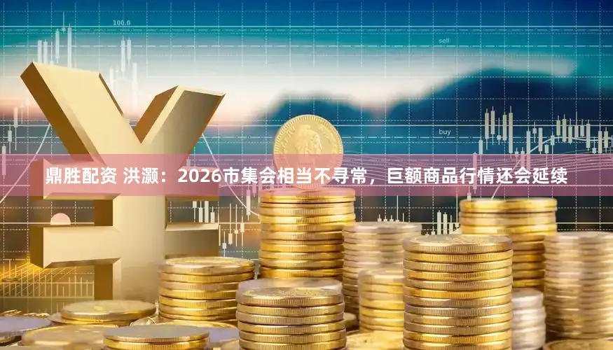 鼎胜配资 洪灏：2026市集会相当不寻常，巨额商品行情还会延续