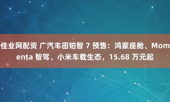 佳业网配资 广汽丰田铂智 7 预售：鸿蒙座舱、Momenta 智驾、小米车载生态，15.68 万元起