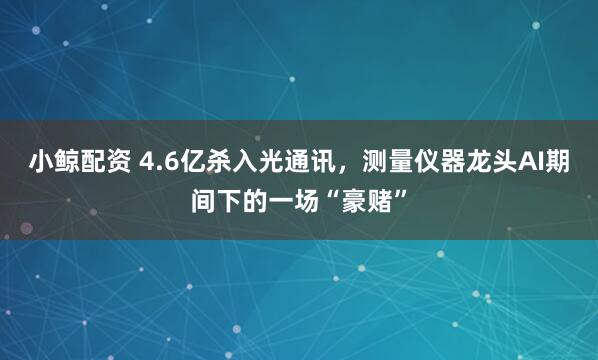 小鲸配资 4.6亿杀入光通讯，测量仪器龙头AI期间下的一场“豪赌”