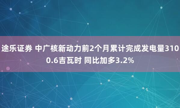 途乐证券 中广核新动力前2个月累计完成发电量3100.6吉瓦时 同比加多3.2%