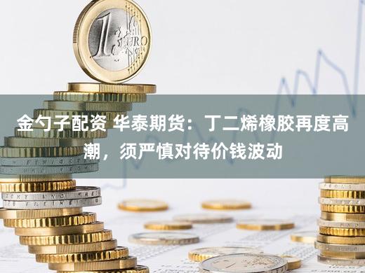 金勺子配资 华泰期货：丁二烯橡胶再度高潮，须严慎对待价钱波动