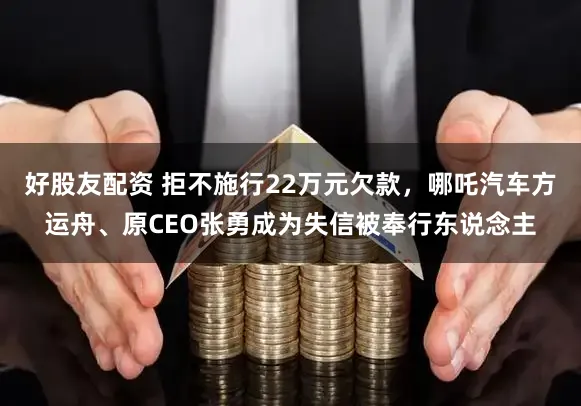 好股友配资 拒不施行22万元欠款，哪吒汽车方运舟、原CEO张勇成为失信被奉行东说念主