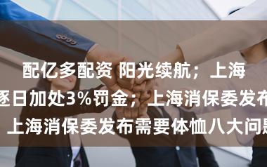 配亿多配资 阳光续航；上海新规：过期逐日加处3%罚金；上海消保委发布需要体恤八大问题