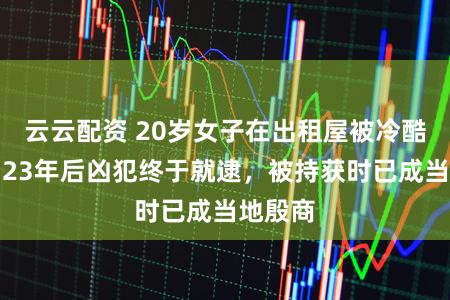 云云配资 20岁女子在出租屋被冷酷杀害，23年后凶犯终于就逮，被持获时已成当地殷商