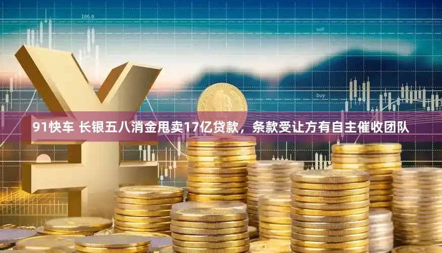 91快车 长银五八消金甩卖17亿贷款，条款受让方有自主催收团队