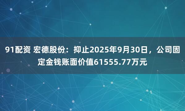 91配资 宏德股份：抑止2025年9月30日，公司固定金钱账面价值61555.77万元