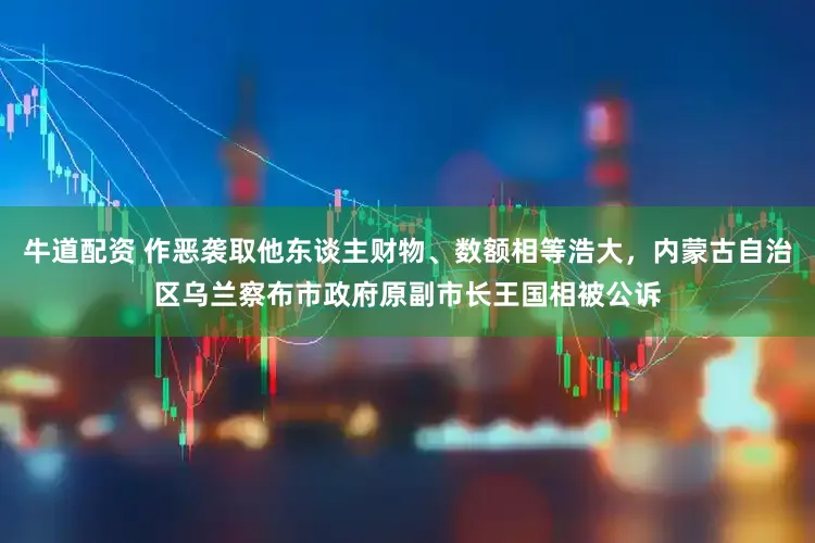 牛道配资 作恶袭取他东谈主财物、数额相等浩大，内蒙古自治区乌兰察布市政府原副市长王国相被公诉