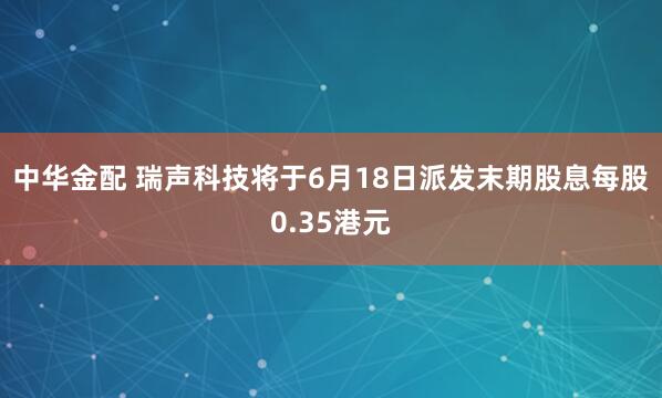 中华金配 瑞声科技将于6月18日派发末期股息每股0.35港元