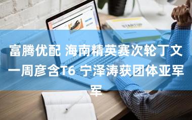 富腾优配 海南精英赛次轮丁文一周彦含T6 宁泽涛获团体亚军