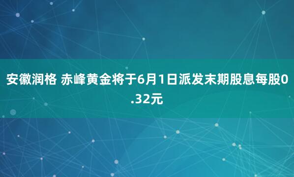 安徽润格 赤峰黄金将于6月1日派发末期股息每股0.32元