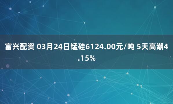 富兴配资 03月24日锰硅6124.00元/吨 5天高潮4.15%