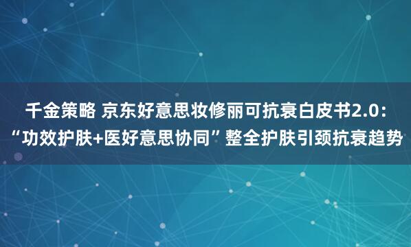 千金策略 京东好意思妆修丽可抗衰白皮书2.0：“功效护肤+医好意思协同”整全护肤引颈抗衰趋势