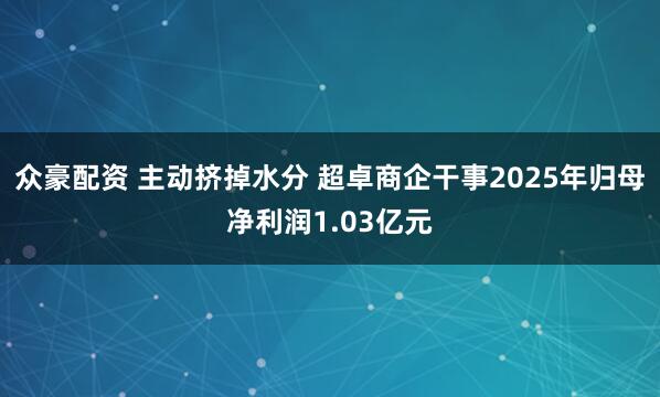 众豪配资 主动挤掉水分 超卓商企干事2025年归母净利润1.03亿元