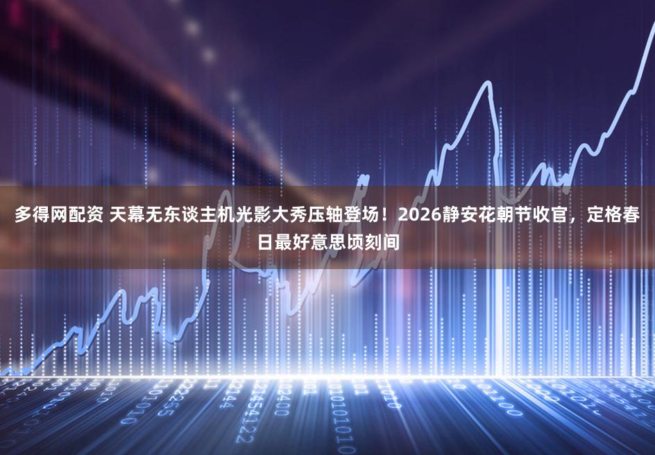 多得网配资 天幕无东谈主机光影大秀压轴登场！2026静安花朝节收官，定格春日最好意思顷刻间