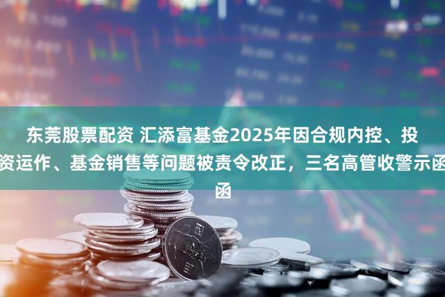 东莞股票配资 汇添富基金2025年因合规内控、投资运作、基金销售等问题被责令改正，三名高管收警示函