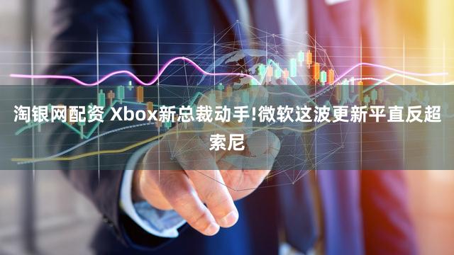 淘银网配资 Xbox新总裁动手!微软这波更新平直反超索尼
