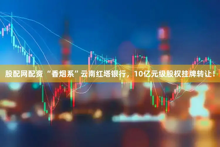 股配网配资 “香烟系”云南红塔银行，10亿元级股权挂牌转让！