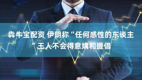 犇牛宝配资 伊朗称“任何感性的东谈主”王人不会得意媾和提倡