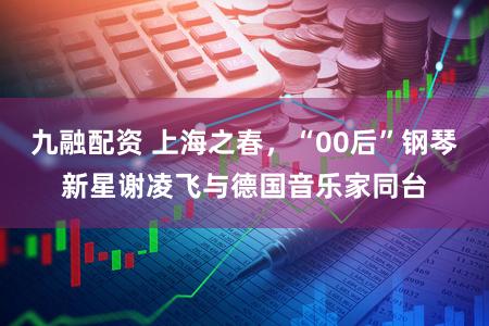 九融配资 上海之春，“00后”钢琴新星谢凌飞与德国音乐家同台