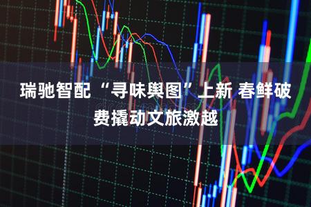 瑞驰智配 “寻味舆图”上新 春鲜破费撬动文旅激越